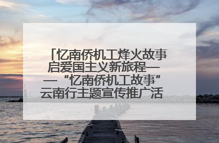 忆南侨机工烽火故事 启爱国主义新旅程——“忆南侨机工故事”云南行主题宣传推广活动圆满收官