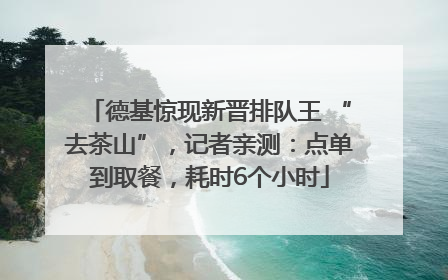 德基惊现新晋排队王 “去茶山”，记者亲测：点单到取餐，耗时6个小时