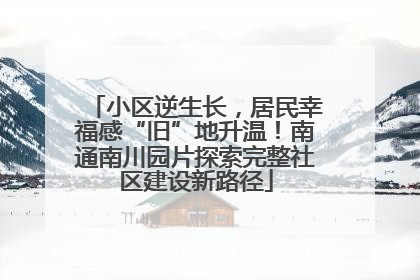 小区逆生长，居民幸福感“旧”地升温！南通南川园片探索完整社区建设新路径