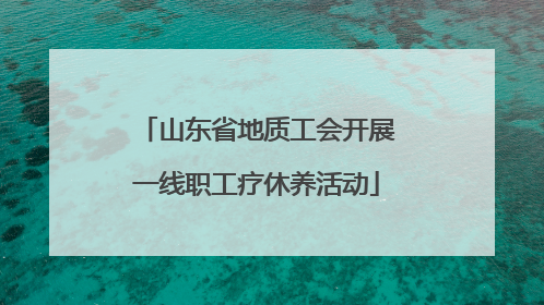 山东省地质工会开展一线职工疗休养活动
