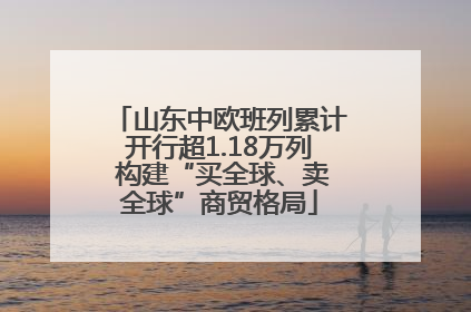 山东中欧班列累计开行超1.18万列 构建“买全球、卖全球”商贸格局