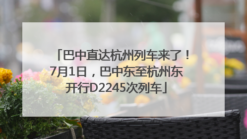 巴中直达杭州列车来了！7月1日，巴中东至杭州东开行D2245次列车