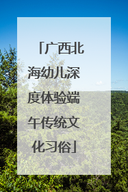 广西北海幼儿深度体验端午传统文化习俗