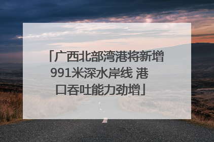 广西北部湾港将新增991米深水岸线 港口吞吐能力劲增