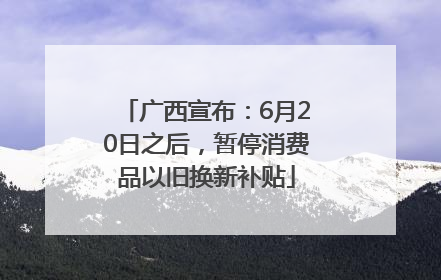 广西宣布：6月20日之后，暂停消费品以旧换新补贴