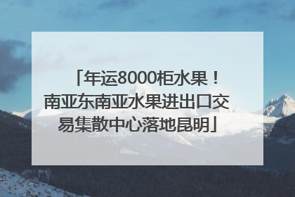 年运8000柜水果！南亚东南亚水果进出口交易集散中心落地昆明