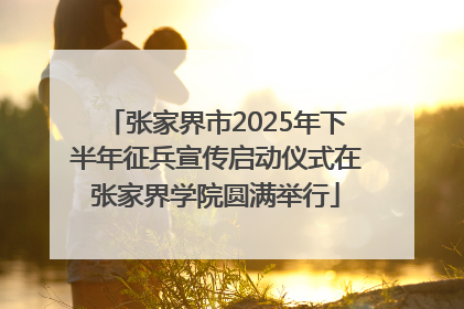 张家界市2025年下半年征兵宣传启动仪式在张家界学院圆满举行