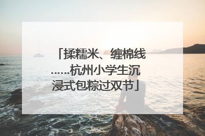 揉糯米、缠棉线……杭州小学生沉浸式包粽过双节