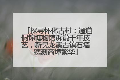 探寻怀化古村：通道侗锦博物馆诉说千年技艺，新晃龙溪古镇石墙镌刻商埠繁华