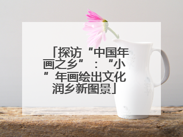 探访“中国年画之乡”：“小”年画绘出文化润乡新图景