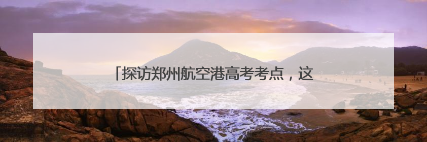 探访郑州航空港高考考点，这些细节为考生撑起“公平伞”