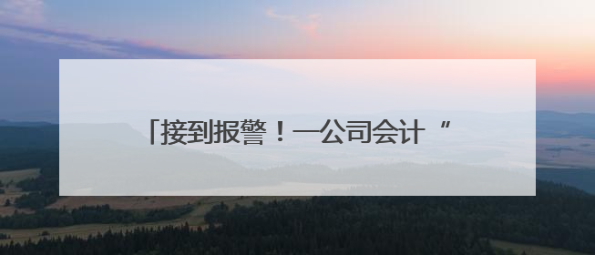接到报警！一公司会计“闯祸了”，将10000000元误转陌生人账户！