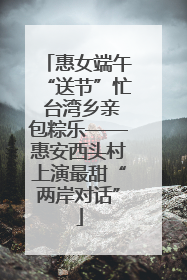 惠女端午“送节”忙 台湾乡亲包粽乐——惠安西头村上演最甜“两岸对话”
