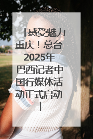 感受魅力重庆！总台2025年巴西记者中国行媒体活动正式启动
