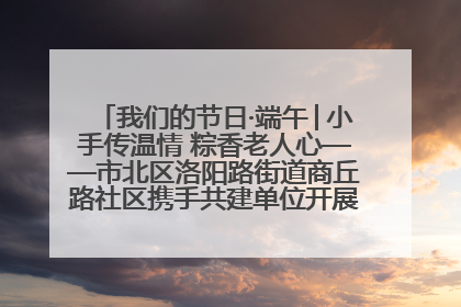 我们的节日·端午│小手传温情 粽香老人心——市北区洛阳路街道商丘路社区携手共建单位开展端午主题活动