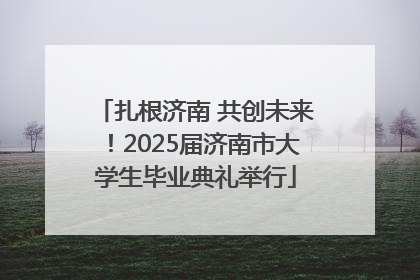 扎根济南 共创未来！2025届济南市大学生毕业典礼举行
