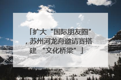 扩大“国际朋友圈”，苏州河龙舟邀请赛搭建 “文化桥梁”
