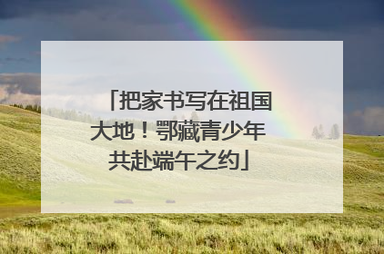 把家书写在祖国大地！鄂藏青少年共赴端午之约