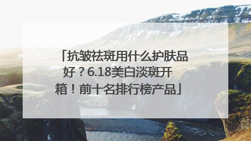 抗皱祛斑用什么护肤品好？6.18美白淡斑开箱！前十名排行榜产品