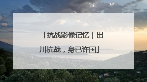 抗战影像记忆｜出川抗战，身已许国