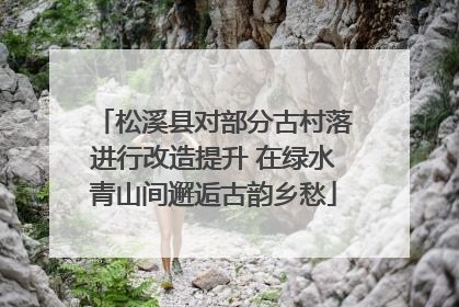 松溪县对部分古村落进行改造提升 在绿水青山间邂逅古韵乡愁