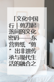 文化中国行｜剪刀起落间的文化密码——东营剪纸“剪”出非遗传承与现代生活的融合之道