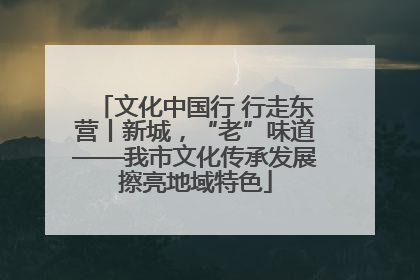 文化中国行 行走东营丨新城，“老”味道——我市文化传承发展擦亮地域特色