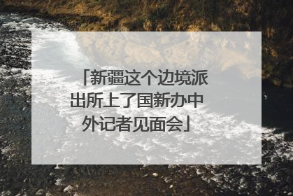 新疆这个边境派出所上了国新办中外记者见面会