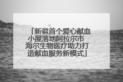 新疆首个爱心献血小屋落地阿拉尔市 海尔生物医疗助力打造献血服务新模式