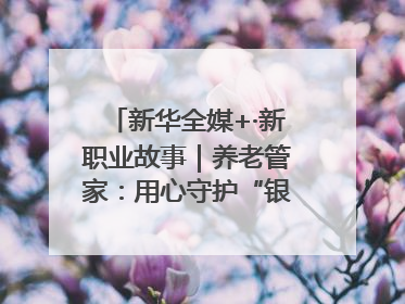 新华全媒+·新职业故事｜养老管家：用心守护“银发族”的幸福“夕阳红”