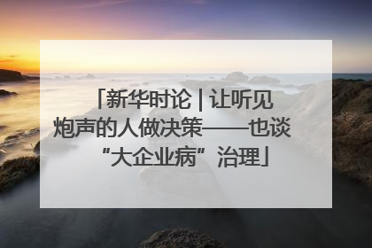 新华时论 | 让听见炮声的人做决策——也谈“大企业病”治理