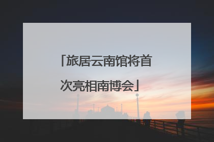 旅居云南馆将首次亮相南博会