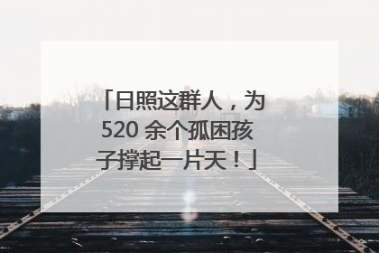 日照这群人，为 520 余个孤困孩子撑起一片天！