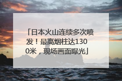 日本火山连续多次喷发！最高烟柱达1300米，现场画面曝光