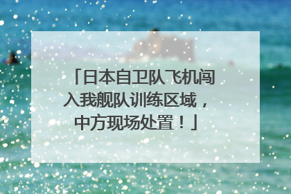 日本自卫队飞机闯入我舰队训练区域，中方现场处置！