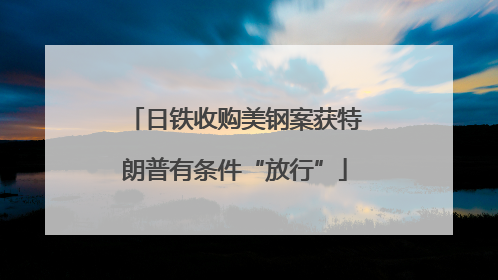 日铁收购美钢案获特朗普有条件“放行”