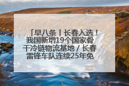早八条丨长春入选！我国新增19个国家骨干冷链物流基地／长春雷锋车队连续25年免费接送考生