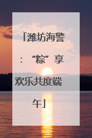 潍坊海警：“粽”享欢乐共度端午