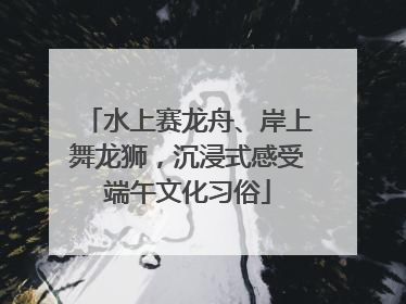 水上赛龙舟、岸上舞龙狮，沉浸式感受端午文化习俗