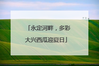 永定河畔，多彩大兴西瓜迎夏日