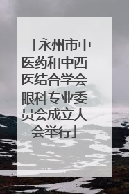 永州市中医药和中西医结合学会眼科专业委员会成立大会举行
