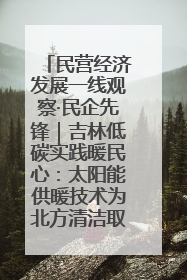 民营经济发展一线观察·民企先锋｜吉林低碳实践暖民心：太阳能供暖技术为北方清洁取暖破局