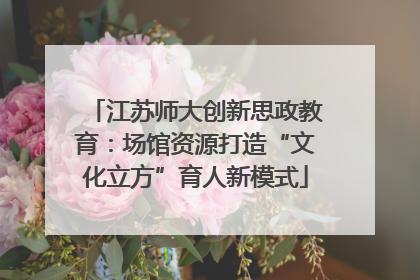 江苏师大创新思政教育：场馆资源打造“文化立方”育人新模式