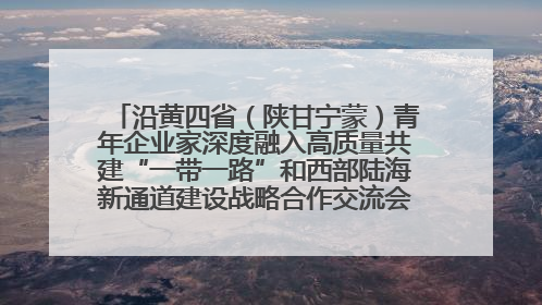 沿黄四省（陕甘宁蒙）青年企业家深度融入高质量共建“一带一路”和西部陆海新通道建设战略合作交流会在甘肃兰州召开