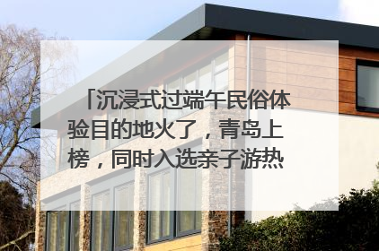 沉浸式过端午民俗体验目的地火了，青岛上榜，同时入选亲子游热门Top10