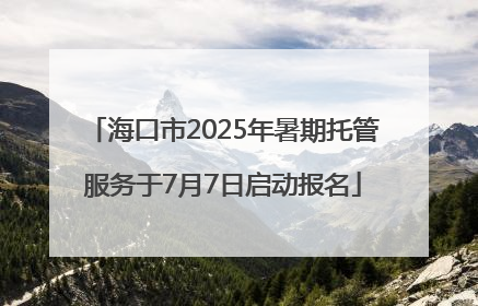 海口市2025年暑期托管服务于7月7日启动报名