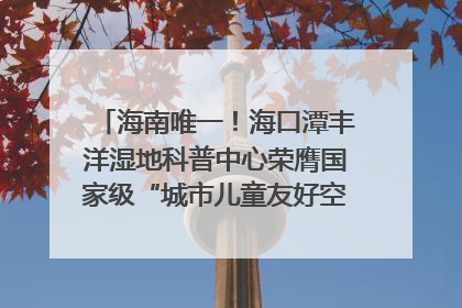 海南唯一！海口潭丰洋湿地科普中心荣膺国家级“城市儿童友好空间建设园区”称号