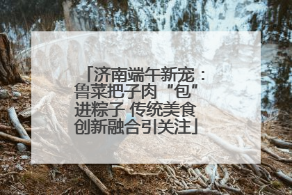 济南端午新宠：鲁菜把子肉“包”进粽子 传统美食创新融合引关注