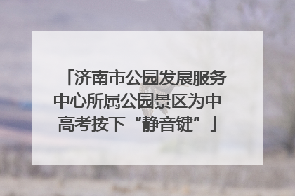济南市公园发展服务中心所属公园景区为中高考按下“静音键”