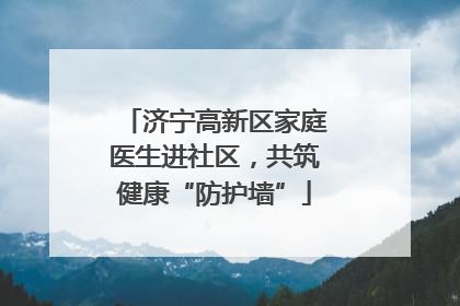 济宁高新区家庭医生进社区，共筑健康“防护墙”